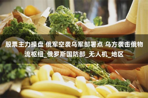 股票主力操盤 俄軍空襲烏軍部署點 烏方襲擊俄物流樞紐_俄羅斯國防部_無人機_地區